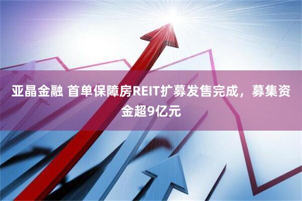亚晶金融 首单保障房REIT扩募发售完成，募集资金超9亿元