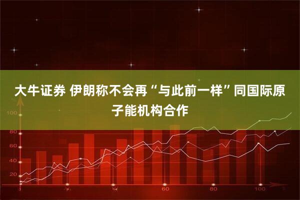 大牛证券 伊朗称不会再“与此前一样”同国际原子能机构合作