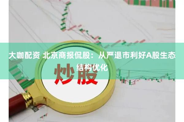 大咖配资 北京商报侃股：从严退市利好A股生态结构优化