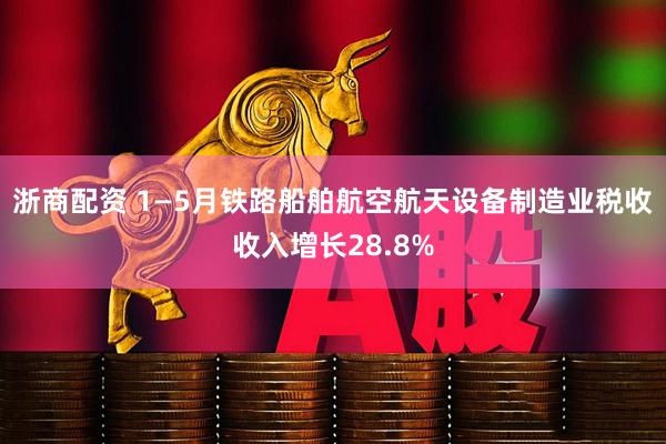 浙商配资 1—5月铁路船舶航空航天设备制造业税收收入增长28.8%