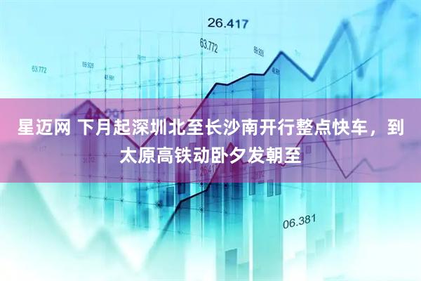 星迈网 下月起深圳北至长沙南开行整点快车，到太原高铁动卧夕发朝至