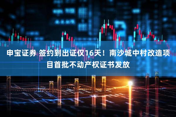 申宝证券 签约到出证仅16天！南沙城中村改造项目首批不动产权证书发放