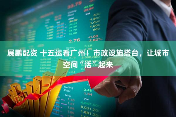 展鵬配资 十五运看广州！市政设施搭台，让城市空间“活”起来