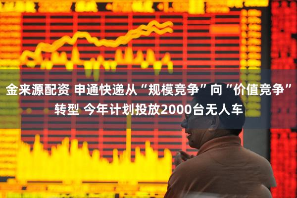 金来源配资 申通快递从“规模竞争”向“价值竞争”转型 今年计划投放2000台无人车