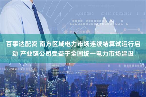 百事达配资 南方区域电力市场连续结算试运行启动 产业链公司受益于全国统一电力市场建设