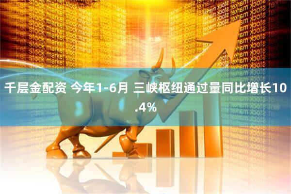 千层金配资 今年1-6月 三峡枢纽通过量同比增长10.4%