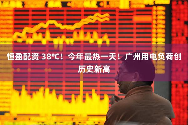 恒盈配资 38℃！今年最热一天！广州用电负荷创历史新高