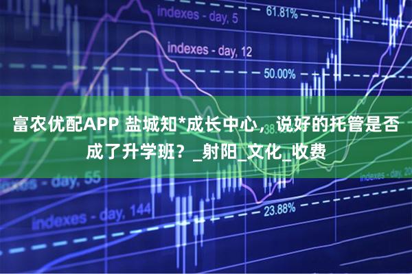 富农优配APP 盐城知*成长中心，说好的托管是否成了升学班？_射阳_文化_收费