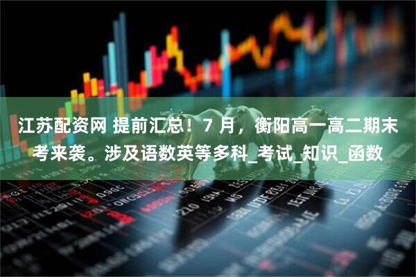 江苏配资网 提前汇总！7 月，衡阳高一高二期末考来袭。涉及语数英等多科_考试_知识_函数