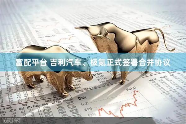 富配平台 吉利汽车、极氪正式签署合并协议