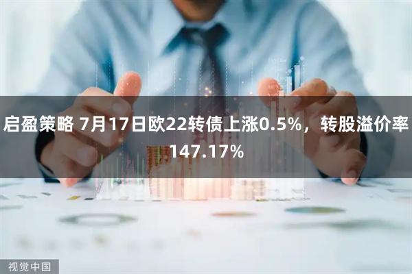 启盈策略 7月17日欧22转债上涨0.5%，转股溢价率147.17%