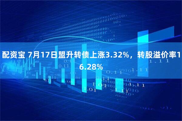 配资宝 7月17日盟升转债上涨3.32%，转股溢价率16.28%