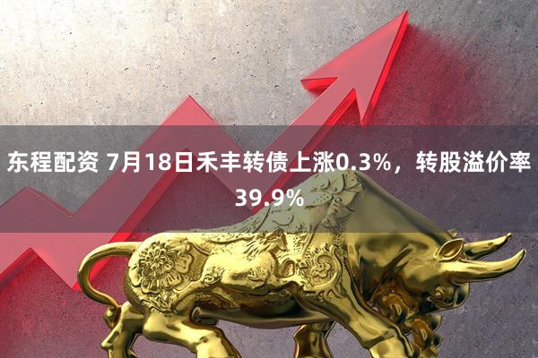 东程配资 7月18日禾丰转债上涨0.3%，转股溢价率39.9%
