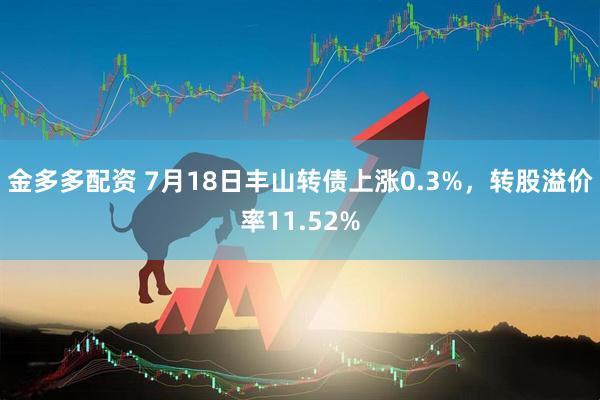 金多多配资 7月18日丰山转债上涨0.3%，转股溢价率11.52%