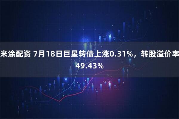 米涂配资 7月18日巨星转债上涨0.31%，转股溢价率49.43%