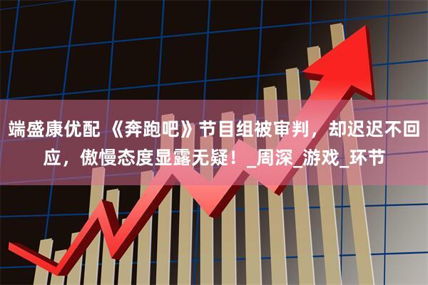端盛康优配 《奔跑吧》节目组被审判，却迟迟不回应，傲慢态度显露无疑！_周深_游戏_环节