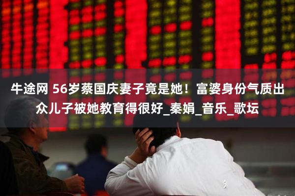 牛途网 56岁蔡国庆妻子竟是她！富婆身份气质出众儿子被她教育得很好_秦娟_音乐_歌坛