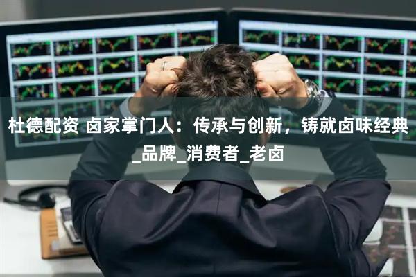 杜德配资 卤家掌门人：传承与创新，铸就卤味经典_品牌_消费者_老卤