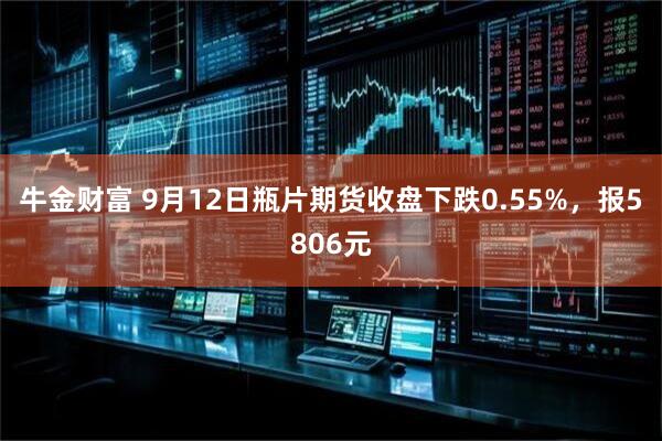 牛金财富 9月12日瓶片期货收盘下跌0.55%，报5806元