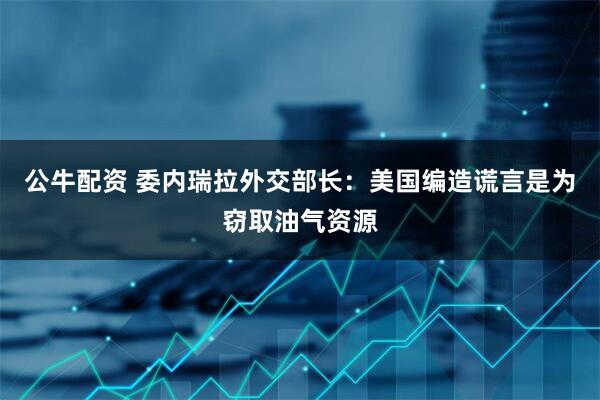 公牛配资 委内瑞拉外交部长：美国编造谎言是为窃取油气资源