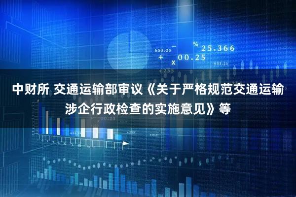 中财所 交通运输部审议《关于严格规范交通运输涉企行政检查的实施意见》等