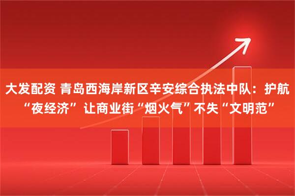 大发配资 青岛西海岸新区辛安综合执法中队：护航“夜经济” 让商业街“烟火气”不失“文明范”