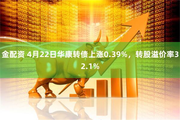 金配资 4月22日华康转债上涨0.39%，转股溢价率32.1%