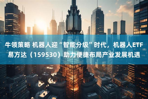 牛领策略 机器人迎“智能分级”时代，机器人ETF易方达（159530）助力便捷布局产业发展机遇
