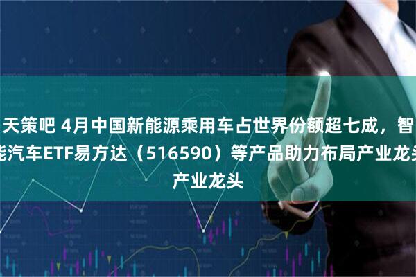 天策吧 4月中国新能源乘用车占世界份额超七成，智能汽车ETF易方达（516590）等产品助力布局产业龙头